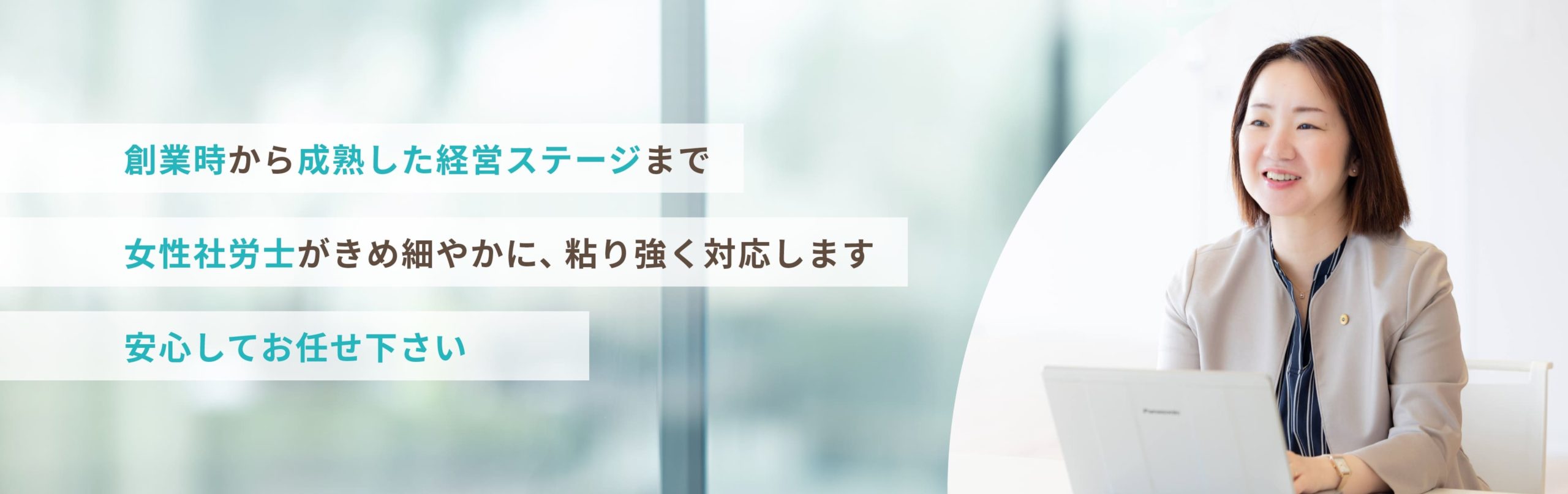 創業時から成熟した経営ステージまで 女性社労士がきめ細やかに、粘り強く対応します 安心してお任せ下さい